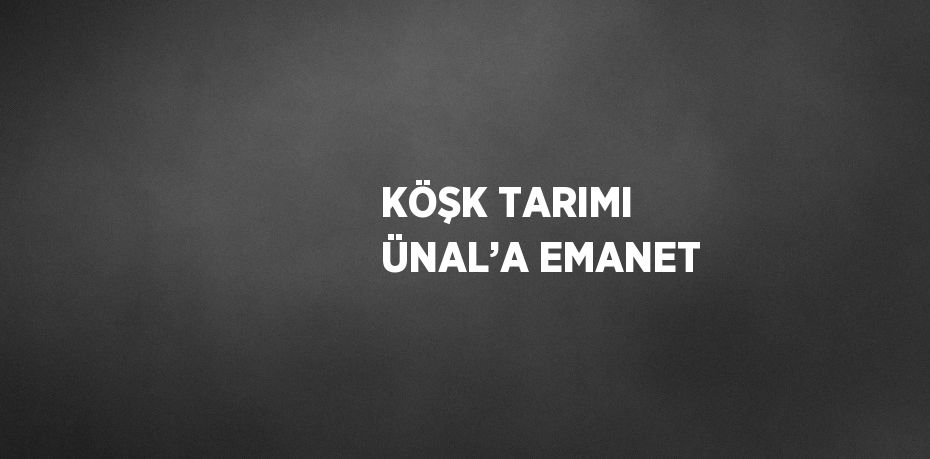 KÖŞK TARIMI ÜNAL’A EMANET