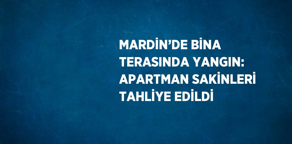 MARDİN’DE BİNA TERASINDA YANGIN: APARTMAN SAKİNLERİ TAHLİYE EDİLDİ