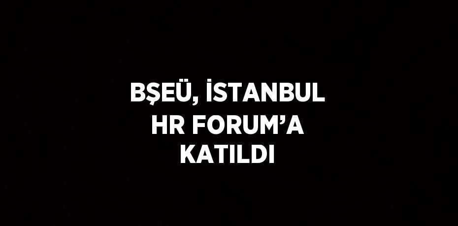 BŞEÜ, İSTANBUL HR FORUM’A KATILDI