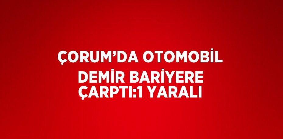 ÇORUM’DA OTOMOBİL DEMİR BARİYERE ÇARPTI:1 YARALI