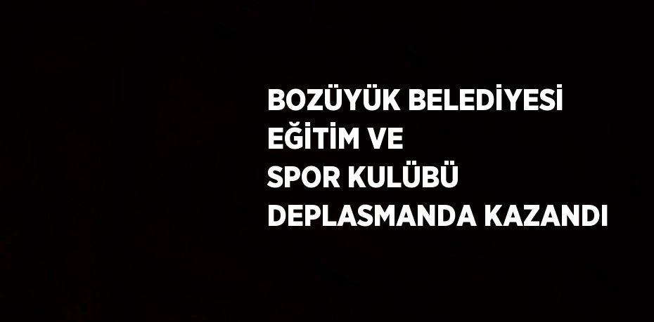 BOZÜYÜK BELEDİYESİ EĞİTİM VE SPOR KULÜBÜ DEPLASMANDA KAZANDI