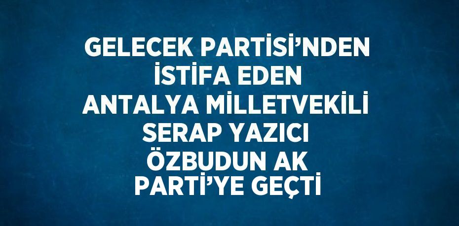 GELECEK PARTİSİ’NDEN İSTİFA EDEN ANTALYA MİLLETVEKİLİ SERAP YAZICI ÖZBUDUN AK PARTİ’YE GEÇTİ