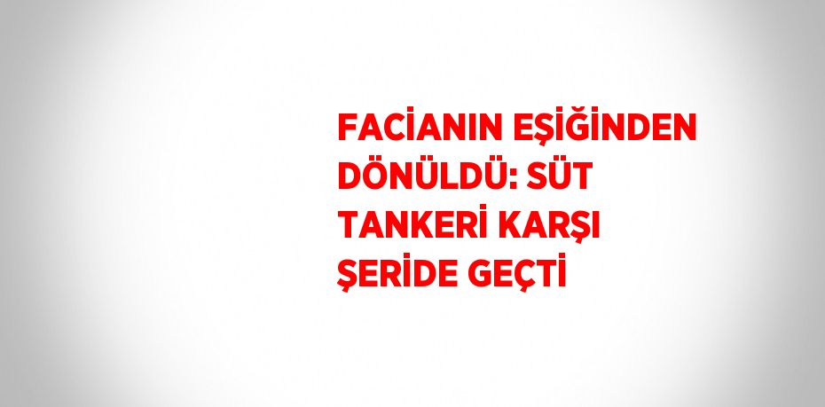 FACİANIN EŞİĞİNDEN DÖNÜLDÜ: SÜT TANKERİ KARŞI ŞERİDE GEÇTİ