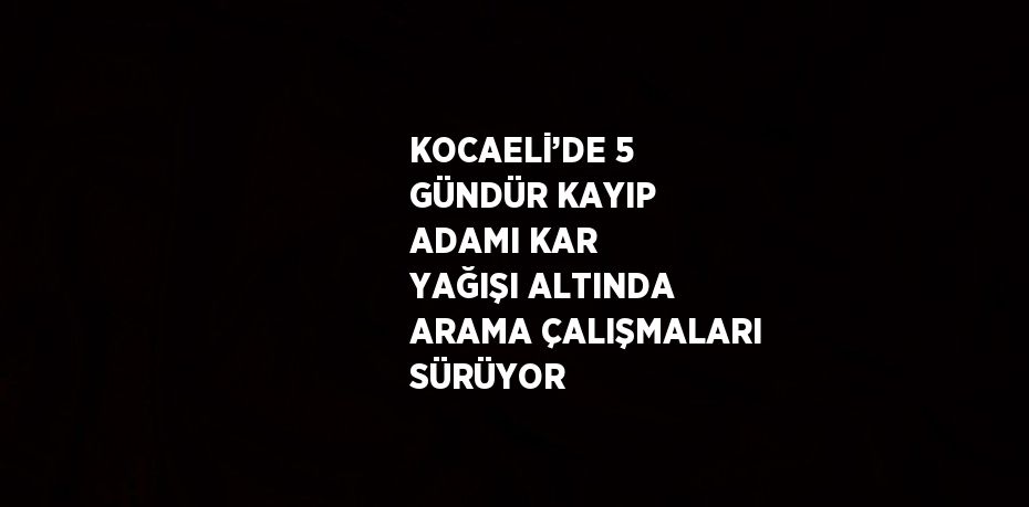 KOCAELİ’DE 5 GÜNDÜR KAYIP ADAMI KAR YAĞIŞI ALTINDA ARAMA ÇALIŞMALARI SÜRÜYOR