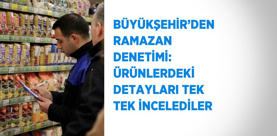 BÜYÜKŞEHİR’DEN RAMAZAN DENETİMİ: ÜRÜNLERDEKİ DETAYLARI TEK TEK İNCELEDİLER