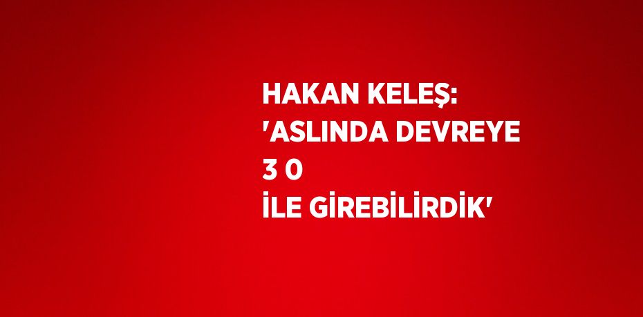 HAKAN KELEŞ: 'ASLINDA DEVREYE 3 0 İLE GİREBİLİRDİK'