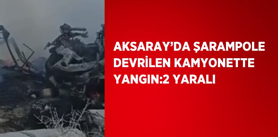 AKSARAY’DA ŞARAMPOLE DEVRİLEN KAMYONETTE YANGIN:2 YARALI