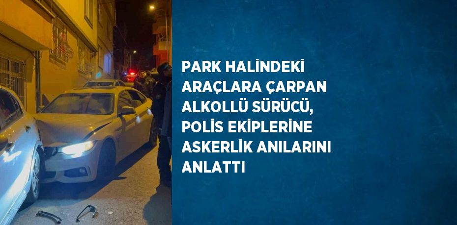 PARK HALİNDEKİ ARAÇLARA ÇARPAN ALKOLLÜ SÜRÜCÜ, POLİS EKİPLERİNE ASKERLİK ANILARINI ANLATTI