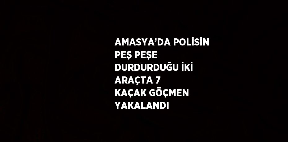 AMASYA’DA POLİSİN PEŞ PEŞE DURDURDUĞU İKİ ARAÇTA 7 KAÇAK GÖÇMEN YAKALANDI