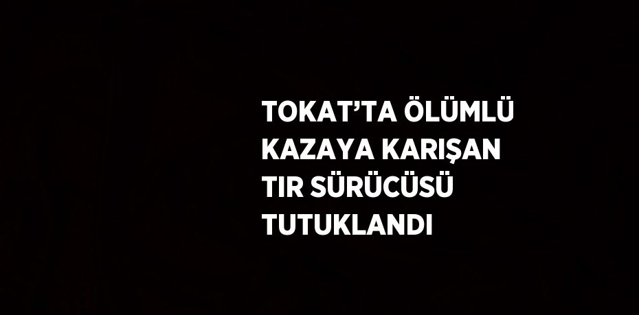 TOKAT’TA ÖLÜMLÜ KAZAYA KARIŞAN TIR SÜRÜCÜSÜ TUTUKLANDI