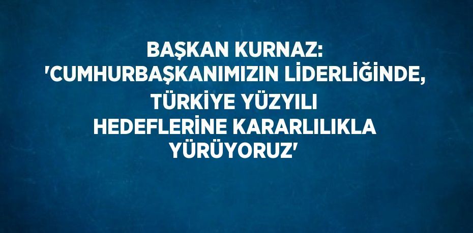 BAŞKAN KURNAZ: 'CUMHURBAŞKANIMIZIN LİDERLİĞİNDE, TÜRKİYE YÜZYILI HEDEFLERİNE KARARLILIKLA YÜRÜYORUZ'