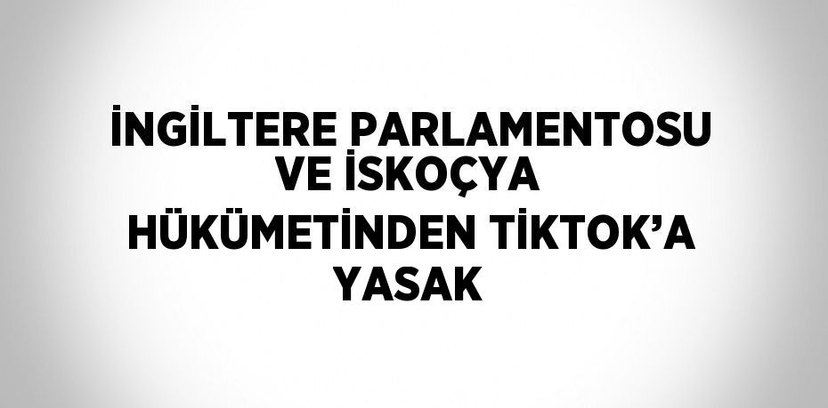 İNGİLTERE PARLAMENTOSU VE İSKOÇYA HÜKÜMETİNDEN TİKTOK’A YASAK