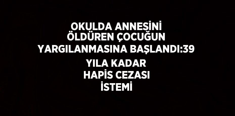 OKULDA ANNESİNİ ÖLDÜREN ÇOCUĞUN YARGILANMASINA BAŞLANDI:39 YILA KADAR HAPİS CEZASI İSTEMİ