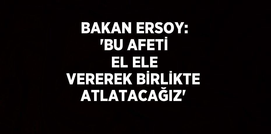 BAKAN ERSOY: 'BU AFETİ EL ELE VEREREK BİRLİKTE ATLATACAĞIZ'