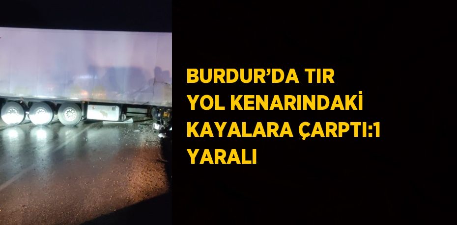 BURDUR’DA TIR YOL KENARINDAKİ KAYALARA ÇARPTI:1 YARALI