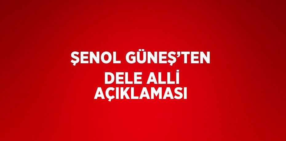 ŞENOL GÜNEŞ’TEN DELE ALLİ AÇIKLAMASI