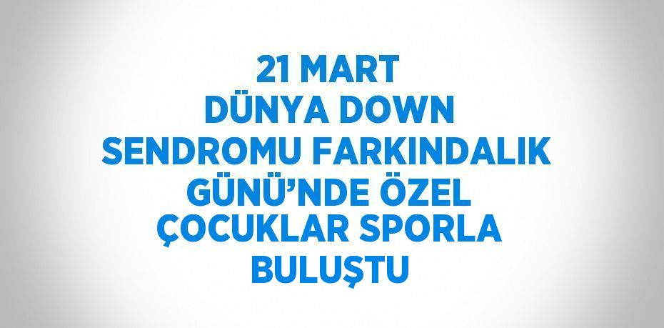 21 MART DÜNYA DOWN SENDROMU FARKINDALIK GÜNÜ’NDE ÖZEL ÇOCUKLAR SPORLA BULUŞTU