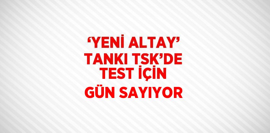 ‘YENİ ALTAY’ TANKI TSK’DE TEST İÇİN GÜN SAYIYOR