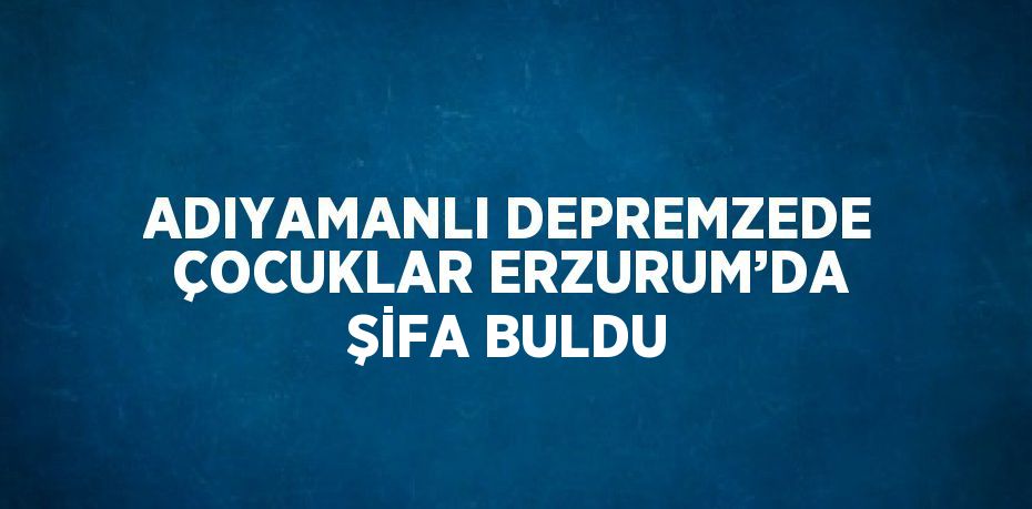 ADIYAMANLI DEPREMZEDE ÇOCUKLAR ERZURUM’DA ŞİFA BULDU