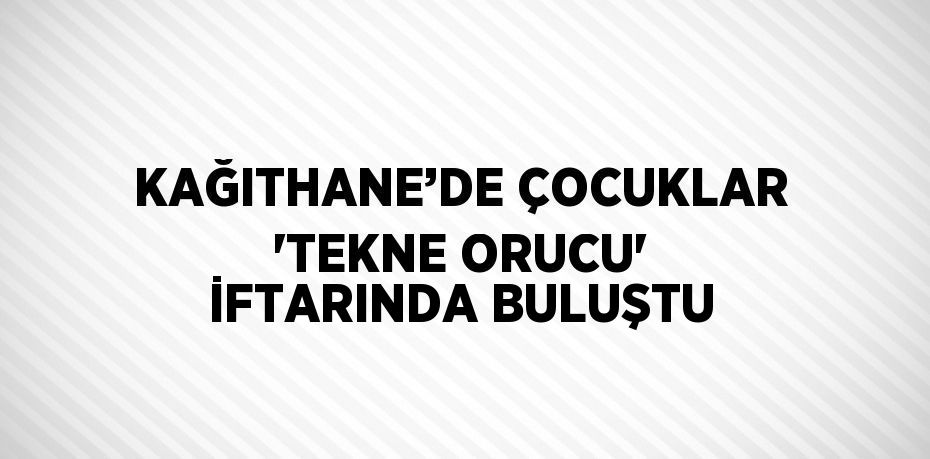 KAĞITHANE’DE ÇOCUKLAR 'TEKNE ORUCU' İFTARINDA BULUŞTU