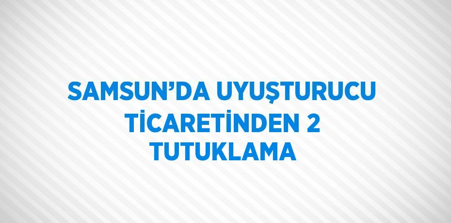 SAMSUN’DA UYUŞTURUCU TİCARETİNDEN 2 TUTUKLAMA