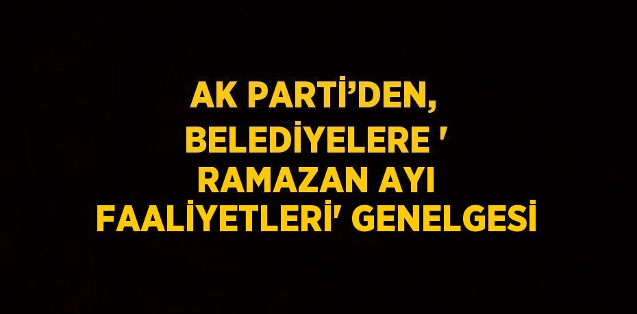 AK PARTİ’DEN, BELEDİYELERE ' RAMAZAN AYI FAALİYETLERİ' GENELGESİ