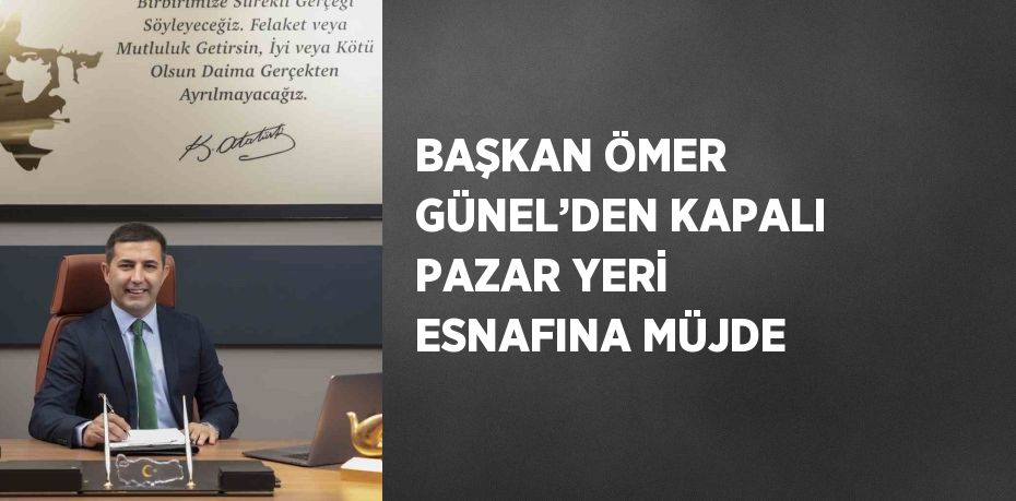 BAŞKAN ÖMER GÜNEL’DEN KAPALI PAZAR YERİ ESNAFINA MÜJDE