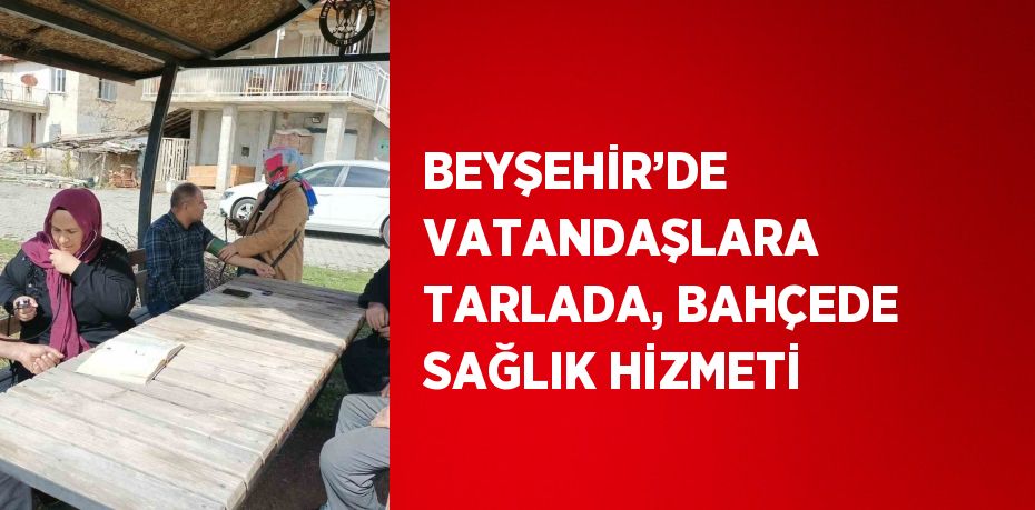 BEYŞEHİR’DE VATANDAŞLARA TARLADA, BAHÇEDE SAĞLIK HİZMETİ