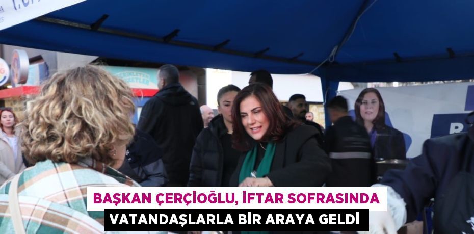 BAŞKAN ÇERÇİOĞLU, İFTAR SOFRASINDA VATANDAŞLARLA BİR ARAYA GELDİ