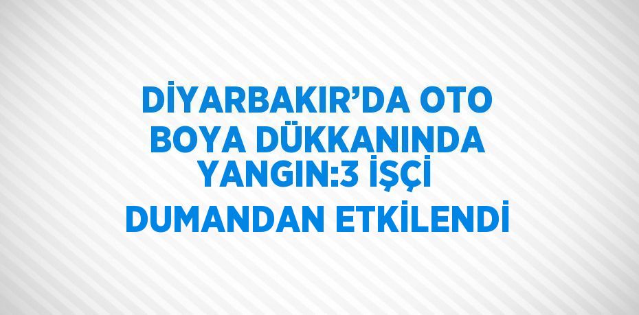 DİYARBAKIR’DA OTO BOYA DÜKKANINDA YANGIN:3 İŞÇİ DUMANDAN ETKİLENDİ