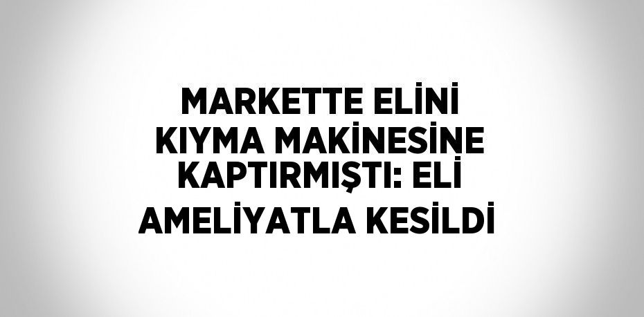 MARKETTE ELİNİ KIYMA MAKİNESİNE KAPTIRMIŞTI: ELİ AMELİYATLA KESİLDİ