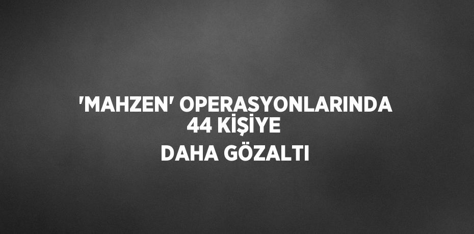 'MAHZEN' OPERASYONLARINDA 44 KİŞİYE DAHA GÖZALTI