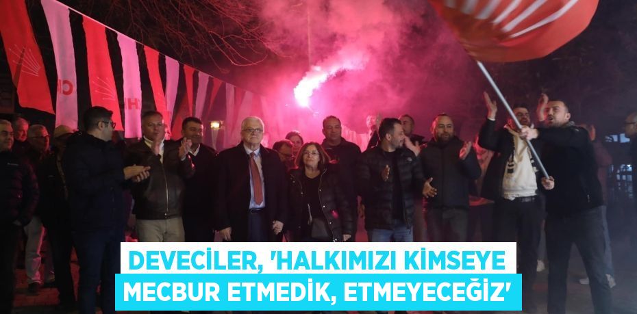 DEVECİLER, “HALKIMIZI KİMSEYE MECBUR ETMEDİK, ETMEYECEĞİZ”