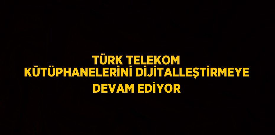 TÜRK TELEKOM KÜTÜPHANELERİNİ DİJİTALLEŞTİRMEYE DEVAM EDİYOR