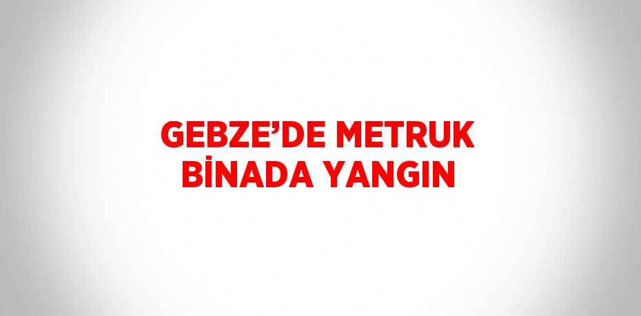 GEBZE’DE METRUK BİNADA YANGIN