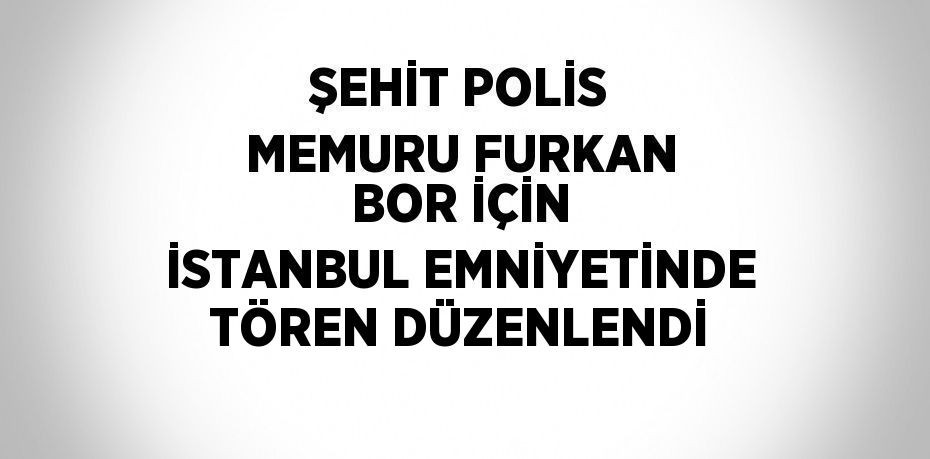 ŞEHİT POLİS MEMURU FURKAN BOR İÇİN İSTANBUL EMNİYETİNDE TÖREN DÜZENLENDİ