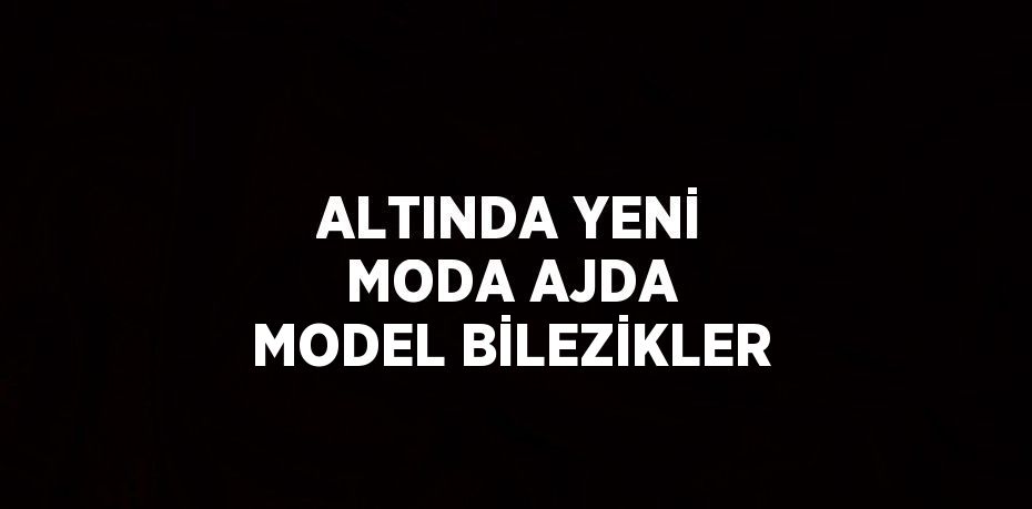 ALTINDA YENİ MODA AJDA MODEL BİLEZİKLER