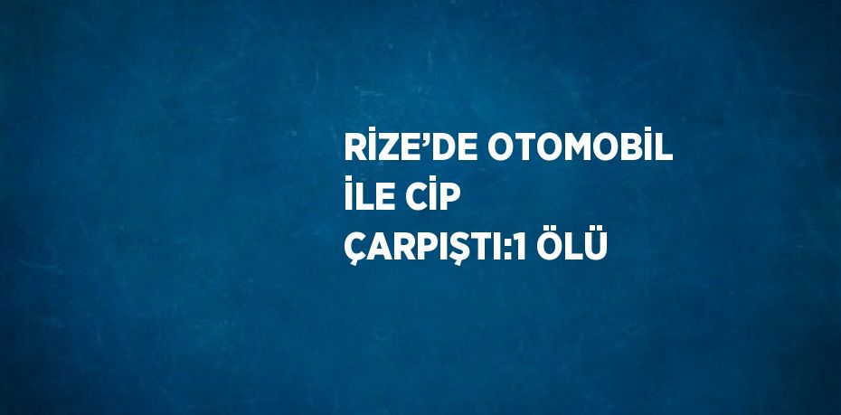 RİZE’DE OTOMOBİL İLE CİP ÇARPIŞTI:1 ÖLÜ