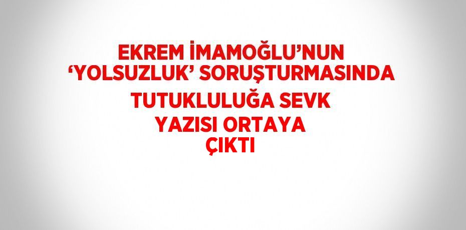 EKREM İMAMOĞLU’NUN ‘YOLSUZLUK’ SORUŞTURMASINDA TUTUKLULUĞA SEVK YAZISI ORTAYA ÇIKTI
