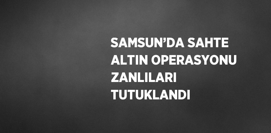 SAMSUN’DA SAHTE ALTIN OPERASYONU ZANLILARI TUTUKLANDI