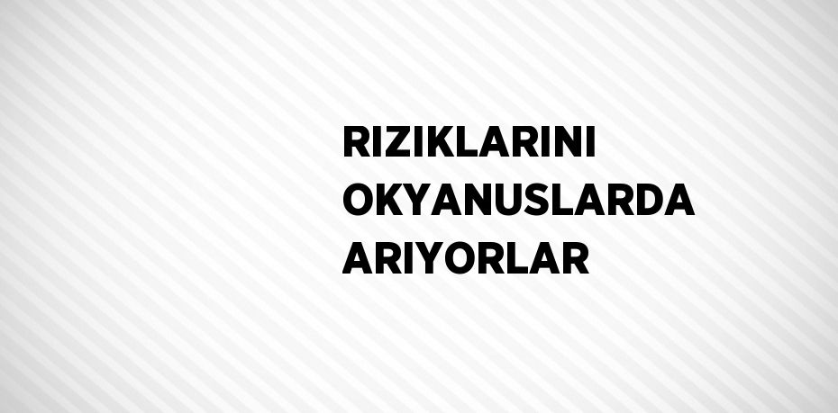 RIZIKLARINI OKYANUSLARDA ARIYORLAR