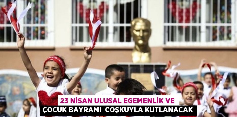 23 NİSAN ULUSAL EGEMENLİK VE ÇOCUK BAYRAMI  COŞKUYLA KUTLANACAK