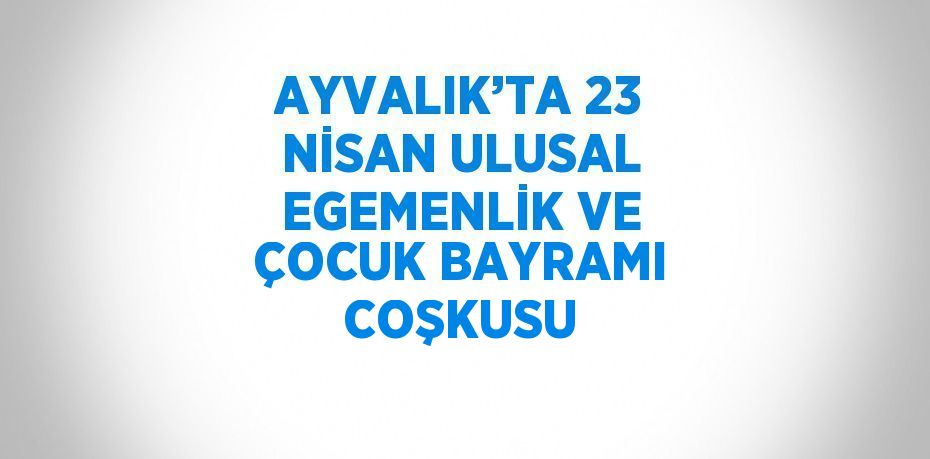 AYVALIK’TA 23 NİSAN ULUSAL EGEMENLİK VE ÇOCUK BAYRAMI COŞKUSU