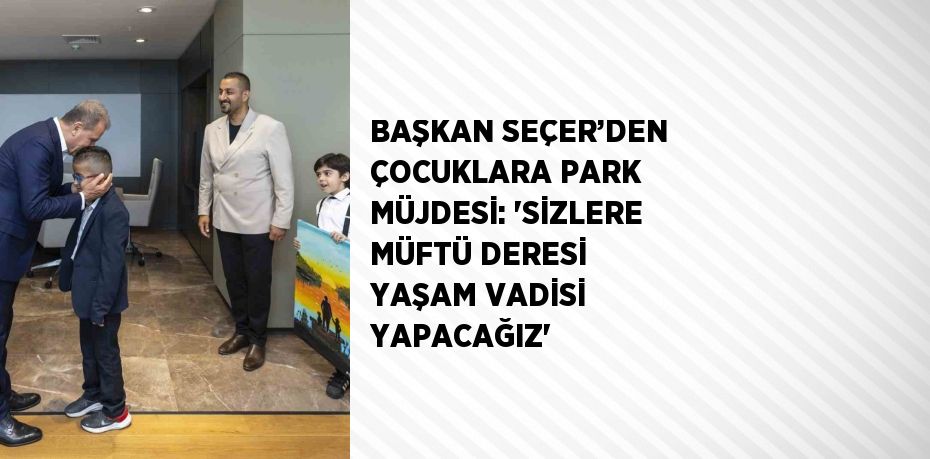 BAŞKAN SEÇER’DEN ÇOCUKLARA PARK MÜJDESİ: 'SİZLERE MÜFTÜ DERESİ YAŞAM VADİSİ YAPACAĞIZ'