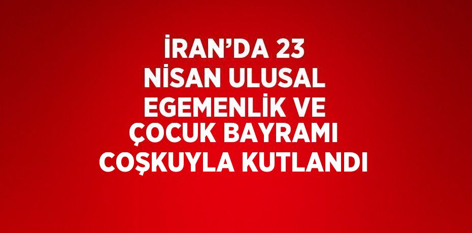 İRAN’DA 23 NİSAN ULUSAL EGEMENLİK VE ÇOCUK BAYRAMI COŞKUYLA KUTLANDI