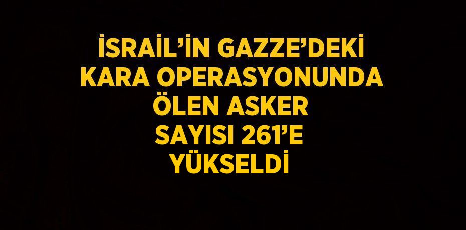 İSRAİL’İN GAZZE’DEKİ KARA OPERASYONUNDA ÖLEN ASKER SAYISI 261’E YÜKSELDİ