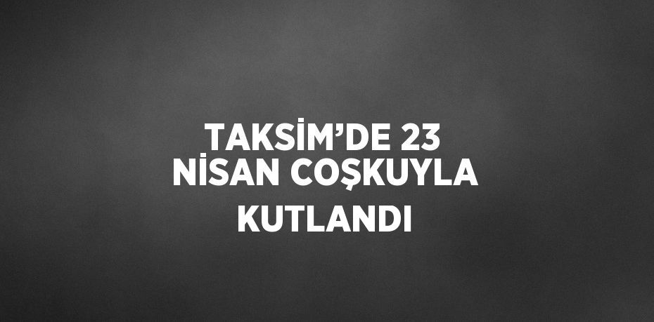 TAKSİM’DE 23 NİSAN COŞKUYLA KUTLANDI