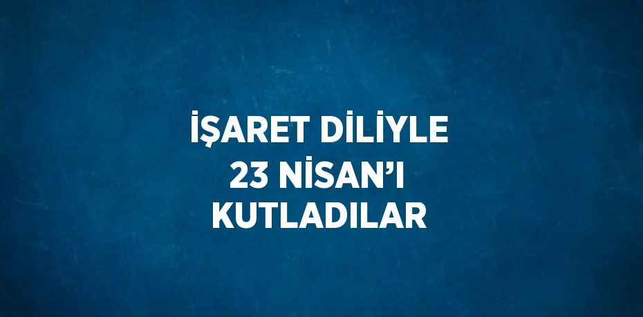 İŞARET DİLİYLE 23 NİSAN’I KUTLADILAR