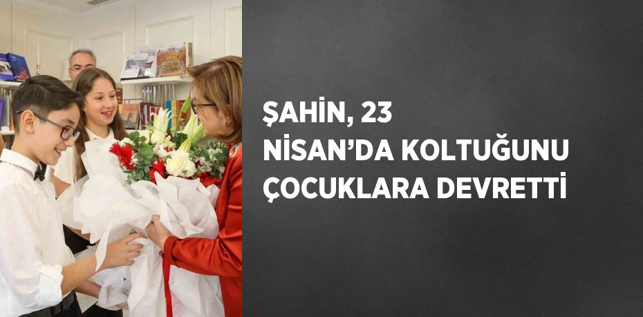 ŞAHİN, 23 NİSAN’DA KOLTUĞUNU ÇOCUKLARA DEVRETTİ