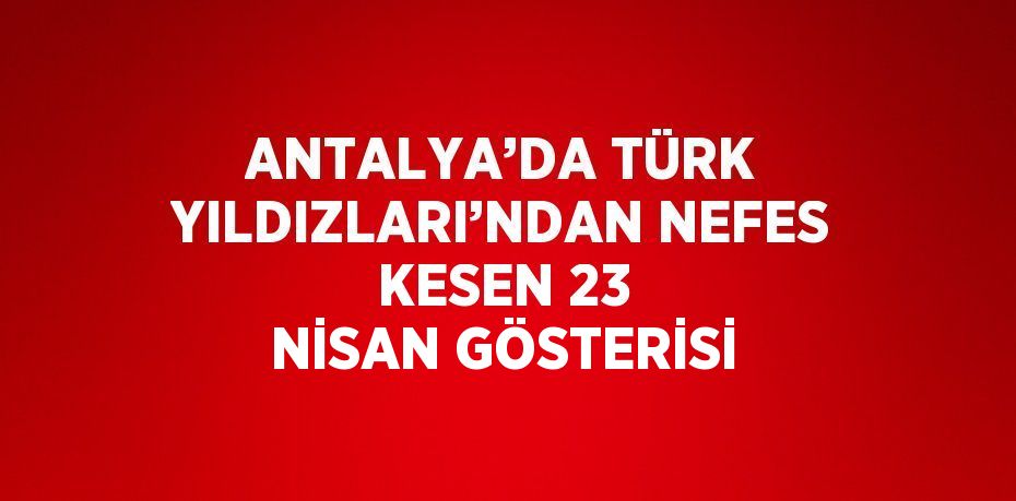 ANTALYA’DA TÜRK YILDIZLARI’NDAN NEFES KESEN 23 NİSAN GÖSTERİSİ